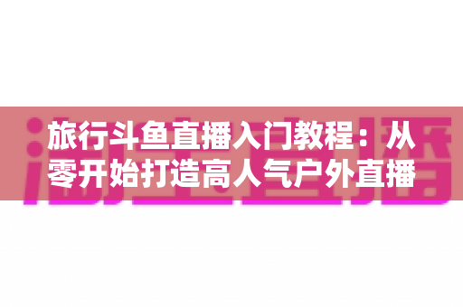 旅行斗鱼直播入门教程:从零开始打造高人气户外直播之旅 旅行斗鱼直播入门教程:从零开始打造高人气户外直播之旅