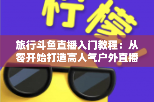 旅行斗鱼直播入门教程:从零开始打造高人气户外直播之旅 旅行斗鱼直播入门教程:从零开始打造高人气户外直播之旅