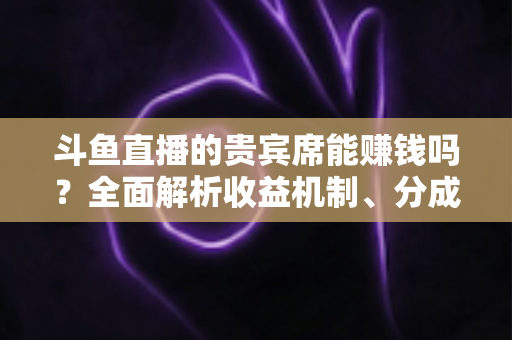 斗鱼直播的贵宾席能赚钱吗?全面解析收益机制、分成规则与防骗攻略 斗鱼直播的贵宾席能赚钱吗?全面解析收益机制、分成规则与防骗攻略