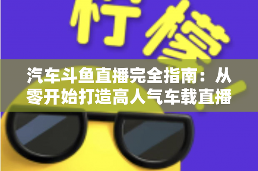 汽车斗鱼直播完全指南：从零开始打造高人气车载直播间，新手也能快速上手