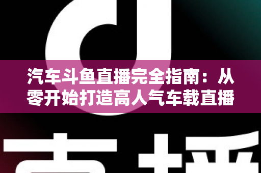 汽车斗鱼直播完全指南：从零开始打造高人气车载直播间，新手也能快速上手