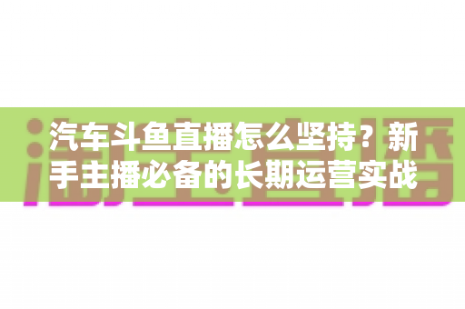 汽车斗鱼直播怎么坚持？新手主播必备的长期运营实战指南