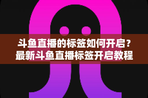 斗鱼直播的标签如何开启?最新斗鱼直播标签开启教程与设置技巧全攻略 斗鱼直播的标签如何开启?最新斗鱼直播标签开启教程与设置技巧全攻略