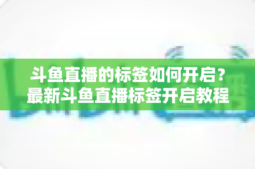 斗鱼直播的标签如何开启？最新斗鱼直播标签开启教程与设置技巧全攻略