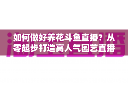 如何做好养花斗鱼直播？从零起步打造高人气园艺直播间的实战指南