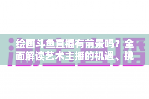 绘画斗鱼直播有前景吗?全面解读艺术主播的机遇、挑战与变现之路 绘画斗鱼直播有前景吗?全面解读艺术主播的机遇、挑战与变现之路