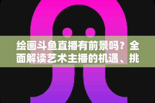 绘画斗鱼直播有前景吗?全面解读艺术主播的机遇、挑战与变现之路 绘画斗鱼直播有前景吗?全面解读艺术主播的机遇、挑战与变现之路