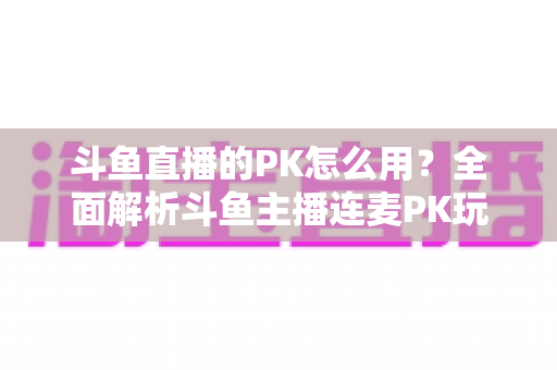 斗鱼直播的PK怎么用?全面解析斗鱼主播连麦PK玩法与实战技巧指南 斗鱼直播的PK怎么用?全面解析斗鱼主播连麦PK玩法与实战技巧指南