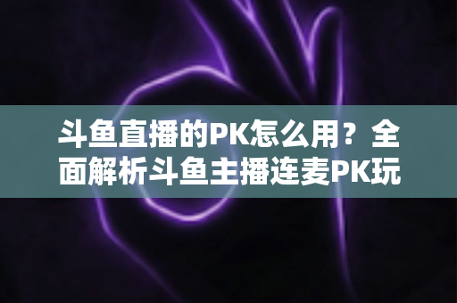 斗鱼直播的PK怎么用?全面解析斗鱼主播连麦PK玩法与实战技巧指南 斗鱼直播的PK怎么用?全面解析斗鱼主播连麦PK玩法与实战技巧指南