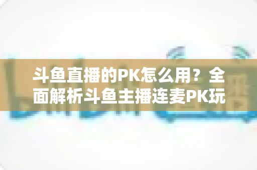 斗鱼直播的PK怎么用？全面解析斗鱼主播连麦PK玩法与实战技巧指南