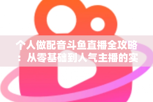 个人做配音斗鱼直播全攻略：从零基础到人气主播的实战指南