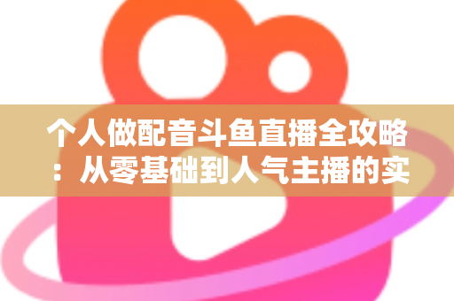 个人做配音斗鱼直播全攻略：从零基础到人气主播的实战指南