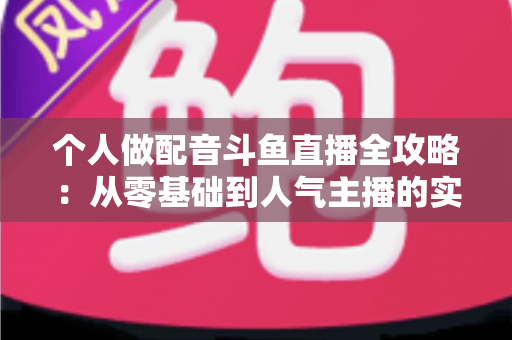 个人做配音斗鱼直播全攻略：从零基础到人气主播的实战指南