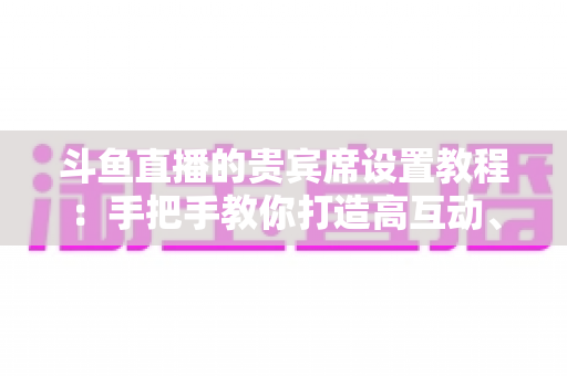 斗鱼直播的贵宾席设置教程：手把手教你打造高互动、高收益的人气直播间