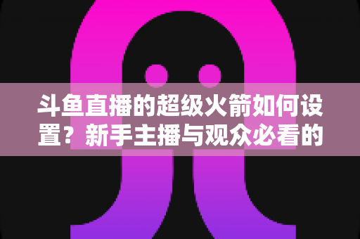 斗鱼直播的超级火箭如何设置？新手主播与观众必看的一站式完整教程