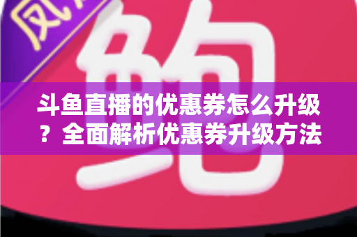 斗鱼直播的优惠券怎么升级?全面解析优惠券升级方法与实用省钱攻略 斗鱼直播的优惠券怎么升级?全面解析优惠券升级方法与实用省钱攻略
