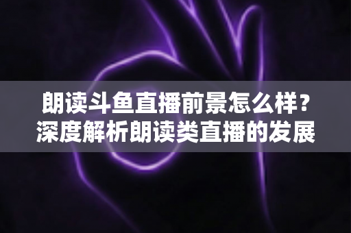 朗读斗鱼直播前景怎么样？深度解析朗读类直播的发展潜力、变现路径与新人入行全指南