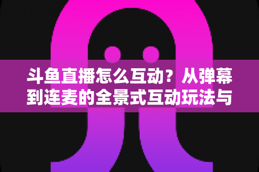 斗鱼直播怎么互动?从弹幕到连麦的全景式互动玩法与实用技巧指南 斗鱼直播怎么互动?从弹幕到连麦的全景式互动玩法与实用技巧指南