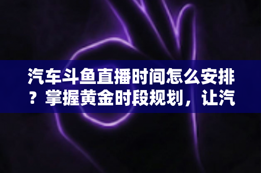 汽车斗鱼直播时间怎么安排?掌握黄金时段规划,让汽车直播间流量与转化双提升 汽车斗鱼直播时间怎么安排?掌握黄金时段规划,让汽车直播间流量与转化双提升