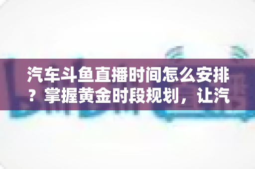 汽车斗鱼直播时间怎么安排?掌握黄金时段规划,让汽车直播间流量与转化双提升 汽车斗鱼直播时间怎么安排?掌握黄金时段规划,让汽车直播间流量与转化双提升