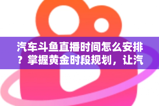 汽车斗鱼直播时间怎么安排？掌握黄金时段规划，让汽车直播间流量与转化双提升