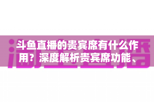 斗鱼直播的贵宾席有什么作用？深度解析贵宾席功能、专属权益与实际使用价值全攻略