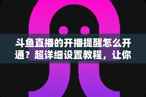 斗鱼直播的开播提醒怎么开通？超详细设置教程，让你不错过任何一场精彩直播