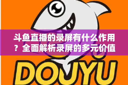 斗鱼直播的录屏有什么作用?全面解析录屏的多元价值与实用场景 斗鱼直播的录屏有什么作用?全面解析录屏的多元价值与实用场景