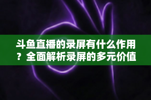 斗鱼直播的录屏有什么作用?全面解析录屏的多元价值与实用场景 斗鱼直播的录屏有什么作用?全面解析录屏的多元价值与实用场景