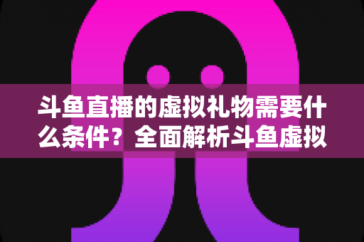 斗鱼直播的虚拟礼物需要什么条件?全面解析斗鱼虚拟礼物使用门槛、规则与注意事项 斗鱼直播的虚拟礼物需要什么条件?全面解析斗鱼虚拟礼物使用门槛、规则与注意事项