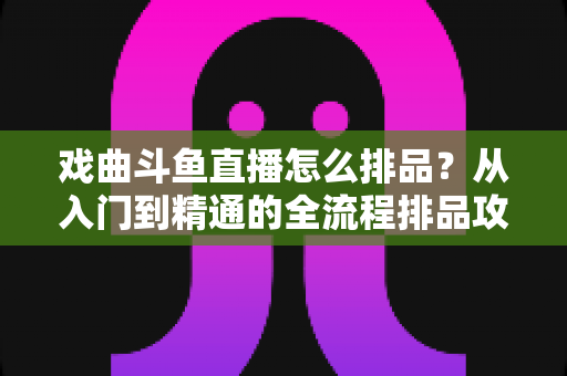 戏曲斗鱼直播怎么排品？从入门到精通的全流程排品攻略与实战秘籍