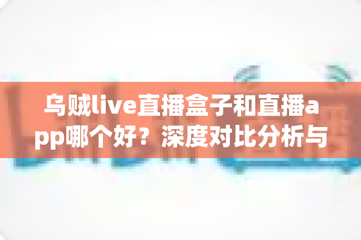 乌贼live直播盒子和直播app哪个好？深度对比分析与实用选购指南