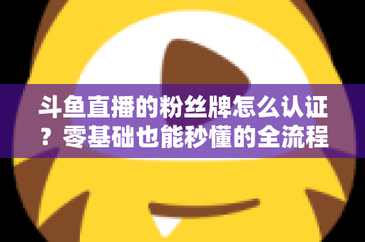 斗鱼直播的粉丝牌怎么认证?零基础也能秒懂的全流程认证攻略与升级秘籍 斗鱼直播的粉丝牌怎么认证?零基础也能秒懂的全流程认证攻略与升级秘籍