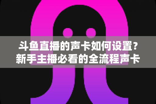 斗鱼直播的声卡如何设置？新手主播必看的全流程声卡调试指南（含详细步骤与常见问题解答）