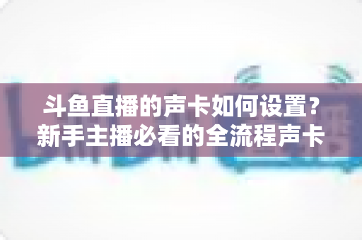 斗鱼直播的声卡如何设置？新手主播必看的全流程声卡调试指南（含详细步骤与常见问题解答）