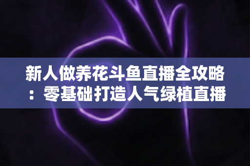 新人做养花斗鱼直播全攻略:零基础打造人气绿植直播间的实战指南 新人做养花斗鱼直播全攻略:零基础打造人气绿植直播间的实战指南