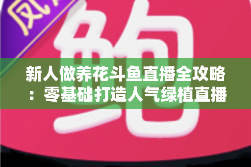 新人做养花斗鱼直播全攻略:零基础打造人气绿植直播间的实战指南 新人做养花斗鱼直播全攻略:零基础打造人气绿植直播间的实战指南