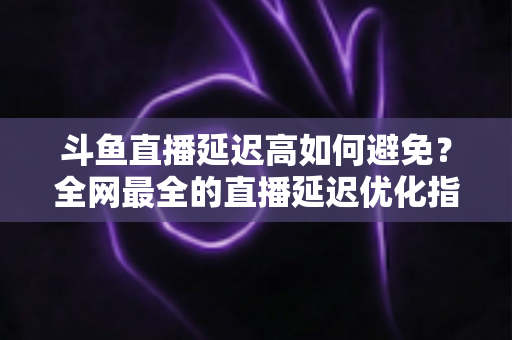 斗鱼直播延迟高如何避免?全网最全的直播延迟优化指南与实用解决方案 斗鱼直播延迟高如何避免?全网最全的直播延迟优化指南与实用解决方案