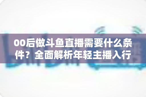00后做斗鱼直播需要什么条件?全面解析年轻主播入行指南与必备要素 00后做斗鱼直播需要什么条件?全面解析年轻主播入行指南与必备要素