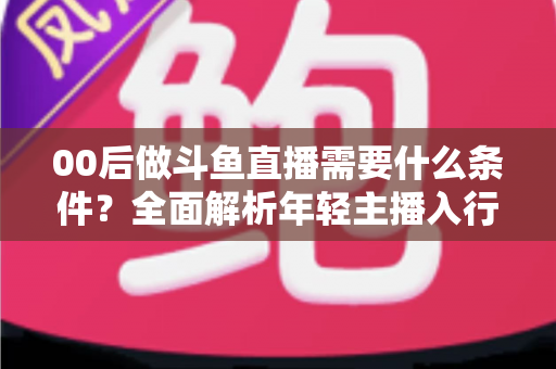 00后做斗鱼直播需要什么条件？全面解析年轻主播入行指南与必备要素