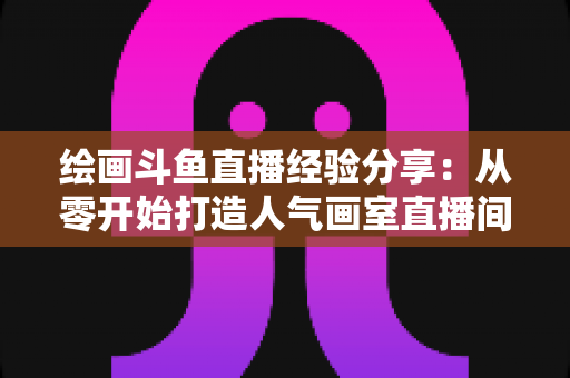 绘画斗鱼直播经验分享:从零开始打造人气画室直播间的实战指南 绘画斗鱼直播经验分享:从零开始打造人气画室直播间的实战指南