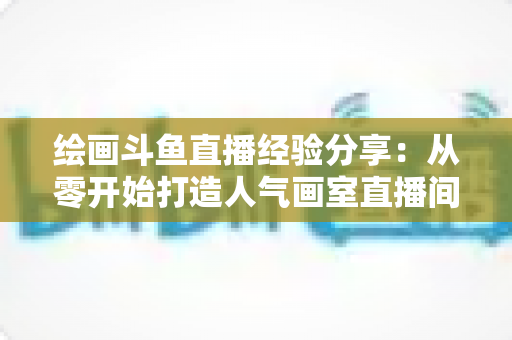 绘画斗鱼直播经验分享:从零开始打造人气画室直播间的实战指南 绘画斗鱼直播经验分享:从零开始打造人气画室直播间的实战指南