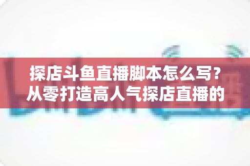 探店斗鱼直播脚本怎么写？从零打造高人气探店直播的完整脚本创作与实操指南