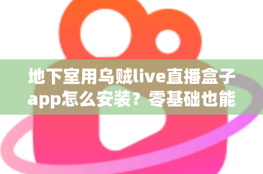 地下室用乌贼live直播盒子app怎么安装？零基础也能学会的安全安装全流程指南