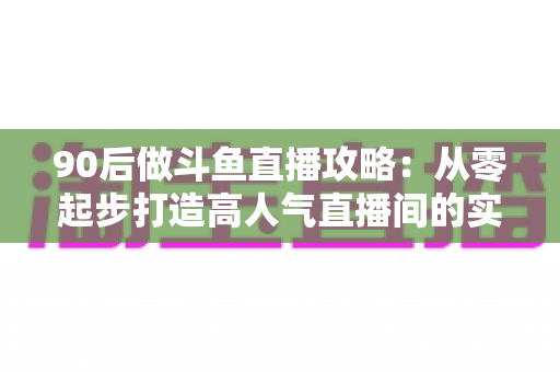 90后做斗鱼直播攻略:从零起步打造高人气直播间的实战指南 90后做斗鱼直播攻略:从零起步打造高人气直播间的实战指南