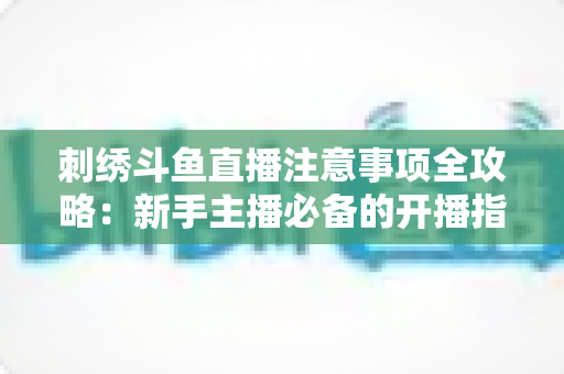 刺绣斗鱼直播注意事项全攻略：新手主播必备的开播指南与人气提升技巧