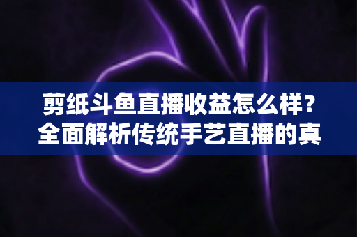 剪纸斗鱼直播收益怎么样？全面解析传统手艺直播的真实收入与变现之路