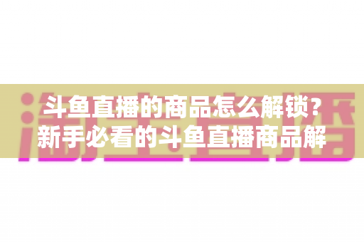斗鱼直播的商品怎么解锁?新手必看的斗鱼直播商品解锁全流程与实用技巧指南 斗鱼直播的商品怎么解锁?新手必看的斗鱼直播商品解锁全流程与实用技巧指南