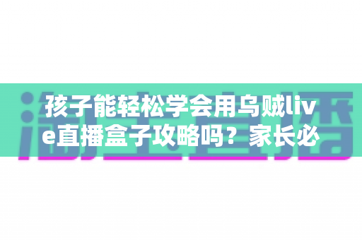 孩子能轻松学会用乌贼live直播盒子攻略吗?家长必读的完整上手指南与安全建议 孩子能轻松学会用乌贼live直播盒子攻略吗?家长必读的完整上手指南与安全建议