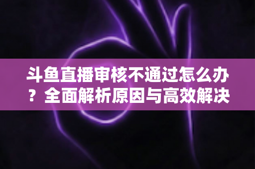 斗鱼直播审核不通过怎么办?全面解析原因与高效解决办法 斗鱼直播审核不通过怎么办?全面解析原因与高效解决办法